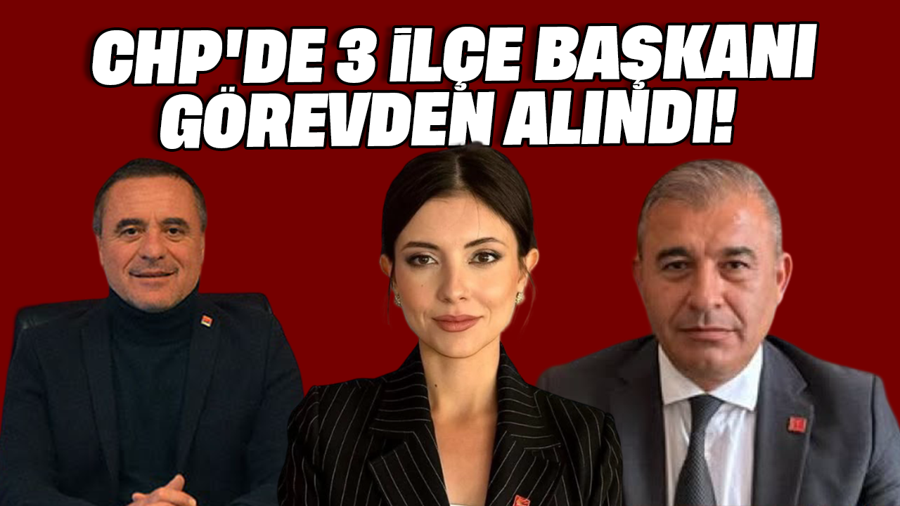 CHP'de 3 İlçe Başkanı görevden alındı!