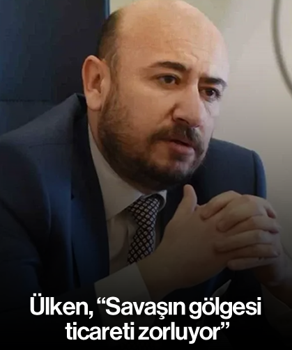 Ülken, “Savaşın gölgesi ticareti zorluyor”