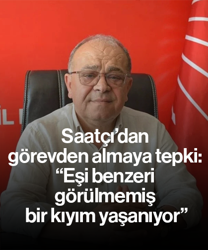 Saatçı’dan görevden almaya tepki: “Eşi benzeri görülmemiş bir kıyım yaşanıyor”