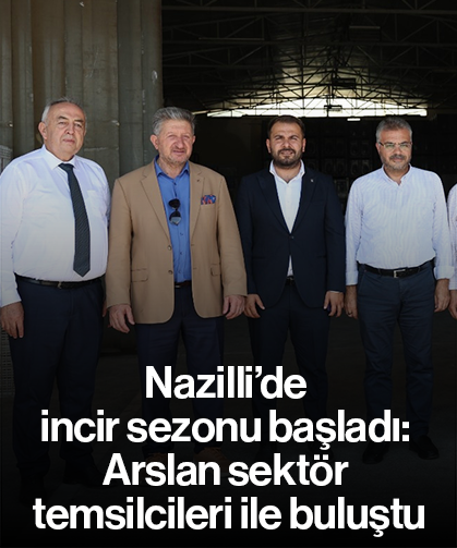 Nazilli’de incir sezonu başladı: Arslan sektör temsilcileri ile buluştu