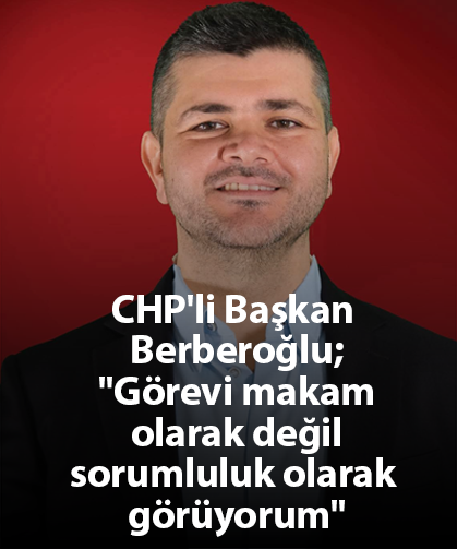 CHP'li Başkan Berberoğlu;''Görevi makam olarak değil sorumluluk olarak görüyorum''