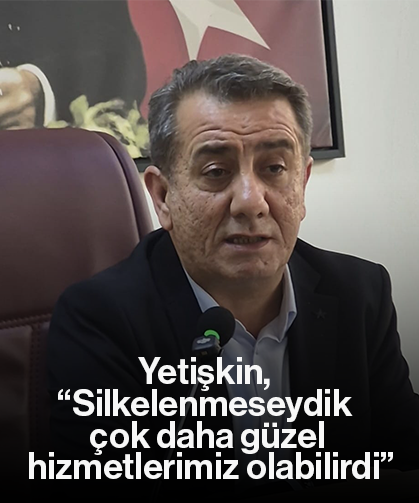Yetişkin, “Silkelenmeseydik çok daha güzel hizmetlerimiz olabilirdi”