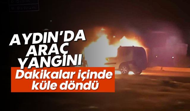 Aydın'da araç yangını: Dakikalar içinde küle döndü