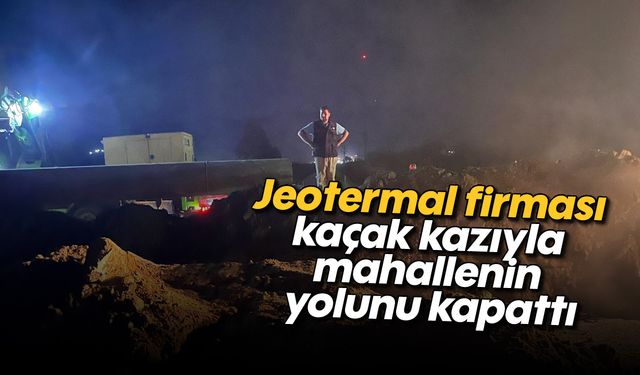 Jeotermal firması, kaçak kazıyla mahallenin yolunu kapattı
