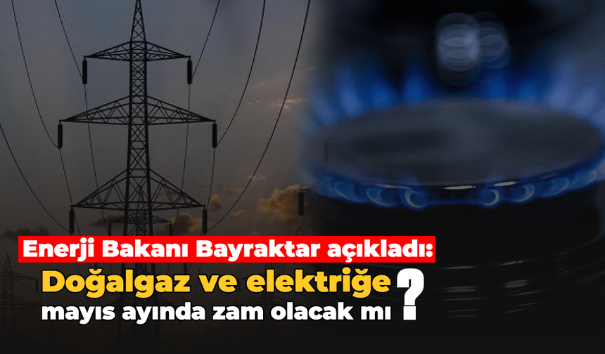 Enerji Bakanı Bayraktar açıkladı: Doğalgaz ve elektriğe mayıs ayında zam olacak mı?