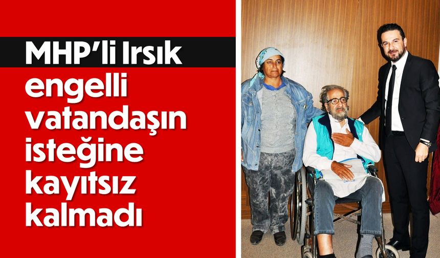 MHP’li Irsık, engelli vatandaşın isteğine kayıtsız kalmadı