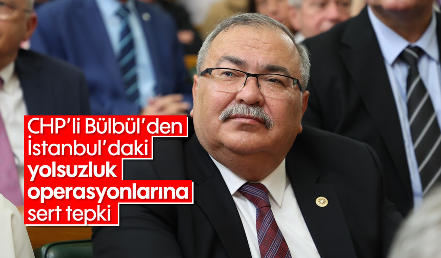 CHP’li Bülbül’den İstanbul’daki yolsuzluk operasyonlarına sert tepki