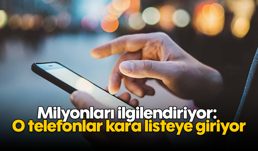 Milyonları ilgilendiriyor: O telefonlar kara listeye giriyor