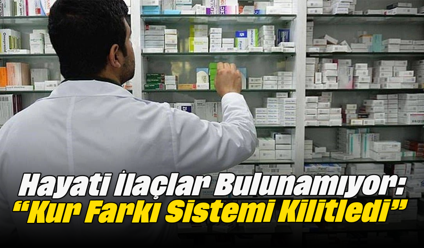 Hayati İlaçlar Bulunamıyor: “Kur Farkı Sistemi Kilitledi”