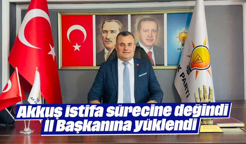 Akkuş istifa sürecine değindi: İl Başkanına yüklendi