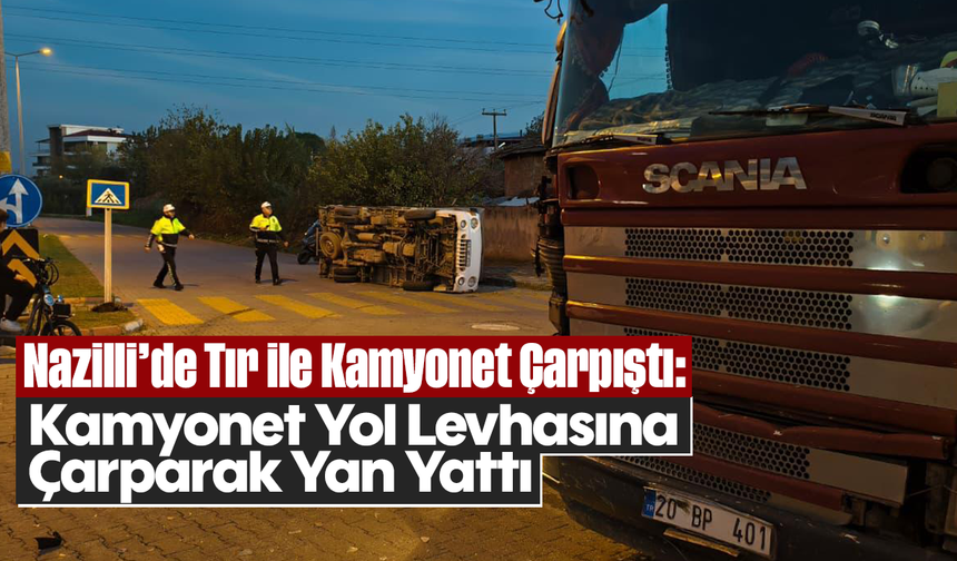 Nazilli’de Tır ile Kamyonet Çarpıştı: Kamyonet Yol Levhasına Çarparak Yan Yattı