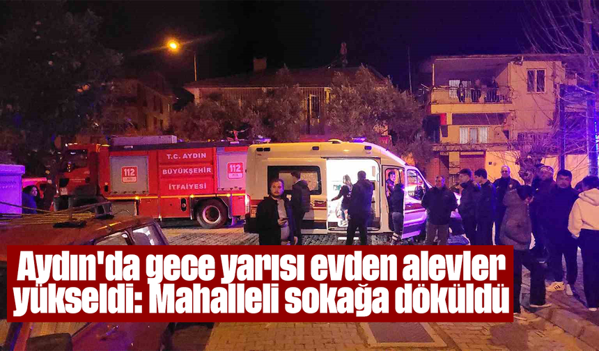 Aydın'da gece yarısı evden alevler yükseldi, mahalleli sokağa döküldü