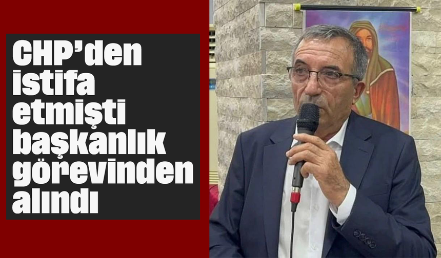 CHP’den istifa etmişti, başkanlık görevinden alındı