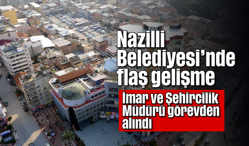 Nazilli Belediyesi’nde flaş gelişme: İmar ve Şehircilik Müdürü görevden alındı