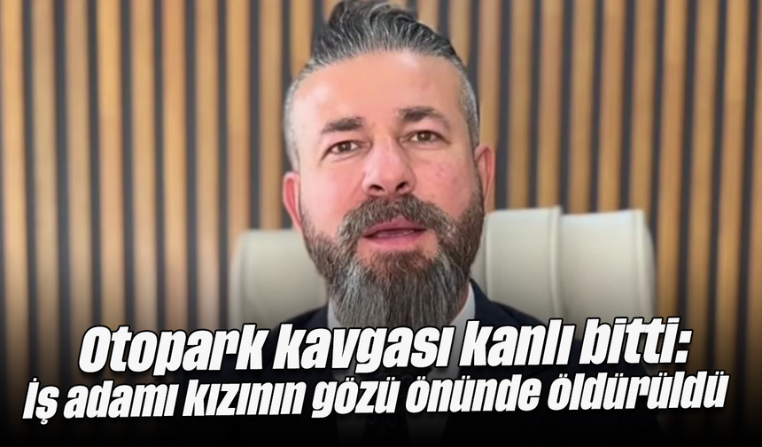 Otopark kavgası kanlı bitti: İş adamı kızının gözü önünde öldürüldü