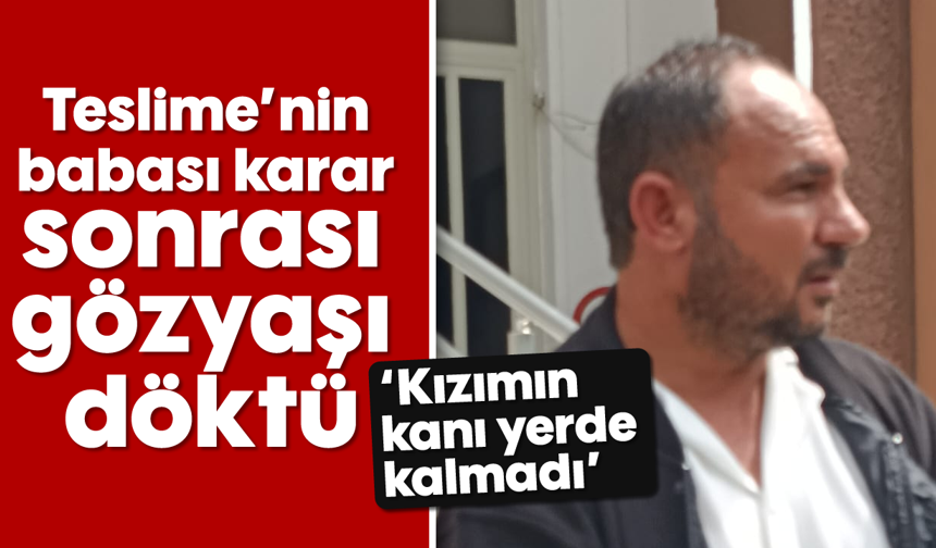 Teslime’nin babası karar sonrası gözyaşı döktü; 'Kızımın kanı yerde kalmadı'