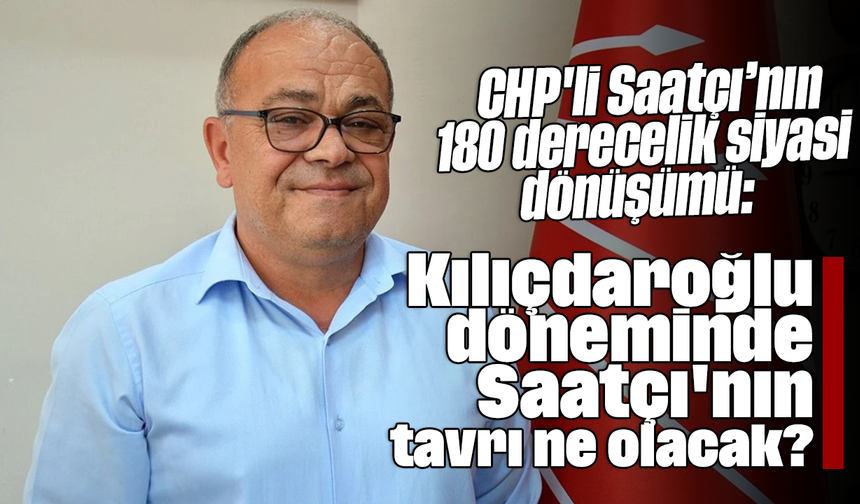 CHP'li Saatçı’nın 180 derecelik siyasi dönüşümü: Kılıçdaroğlu döneminde Saatçı'nın tavrı ne olacak?