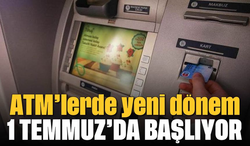 ATM'lerde yeni dönem: 1 Temmuz'da başlıyor