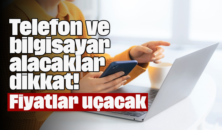 Telefon ve bilgisayar alacaklar dikkat! Fiyatlar uçacak