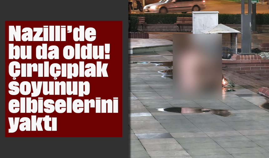 Nazilli’de bu da oldu! Çırılçıplak soyunup elbiselerini yaktı