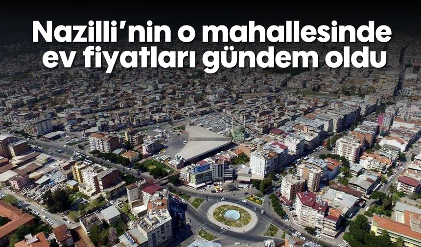 Nazilli'nin o mahallesinde ev fiyatları gündem oldu
