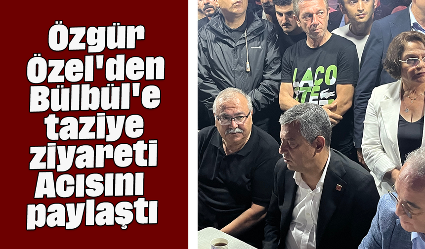 Özgür Özel'den Bülbül'e taziye ziyareti, Acısını paylaştı