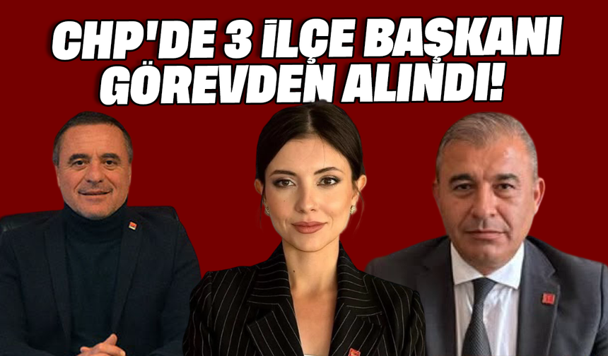 CHP'de 3 İlçe Başkanı görevden alındı!