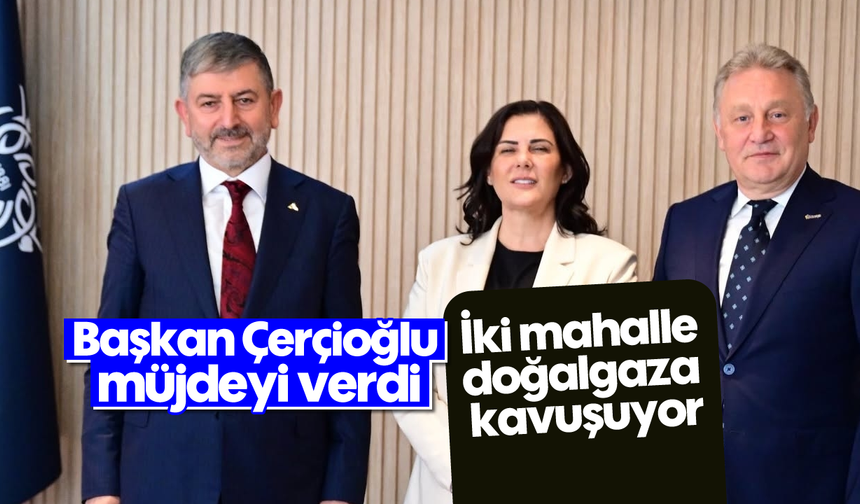 Başkan Çerçioğlu müjdeyi verdi: İki mahalle doğalgaza kavuşuyor