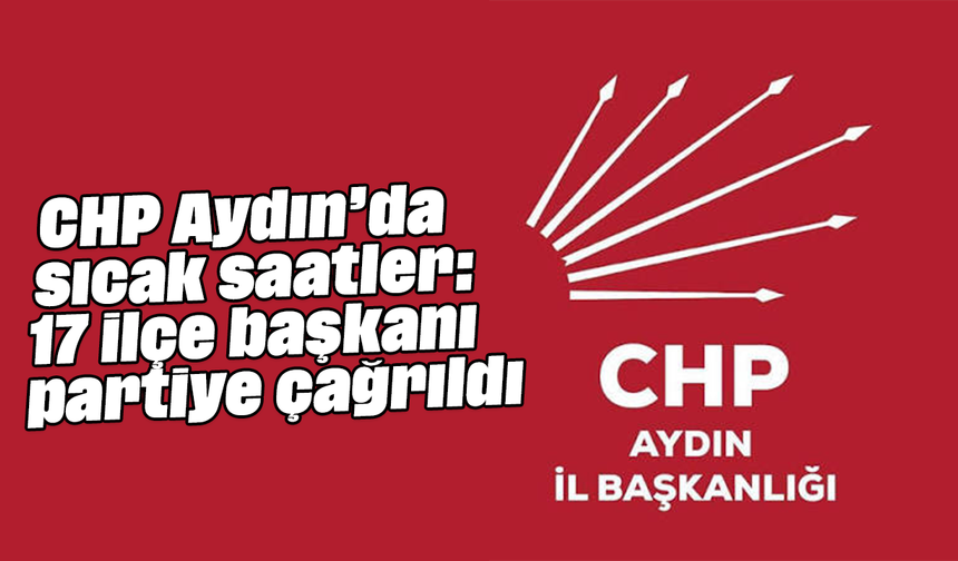 CHP Aydın’da sıcak saatler: 17 ilçe başkanı partiye çağrıldı