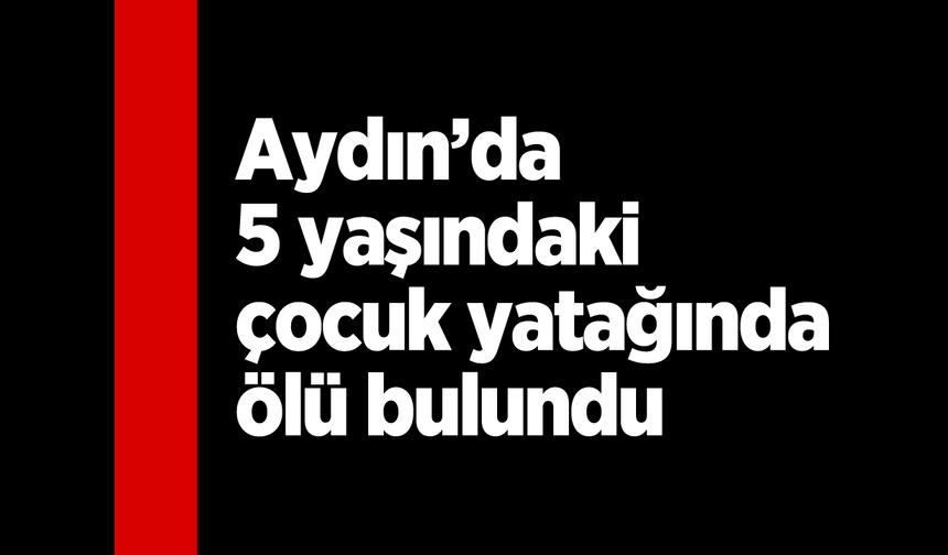 Aydın’da 5 yaşındaki çocuk yatağında ölü bulundu