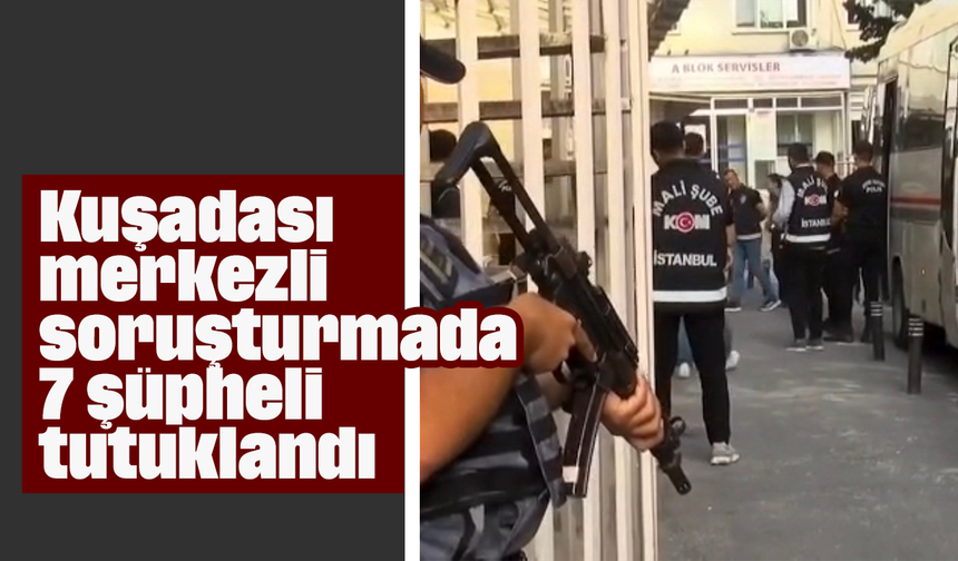 Kuşadası merkezli soruşturmada 7 şüpheli tutuklandı