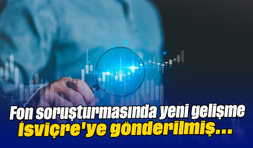 Fon soruşturmasında yeni gelişme: İsviçre'ye gönderilmiş
