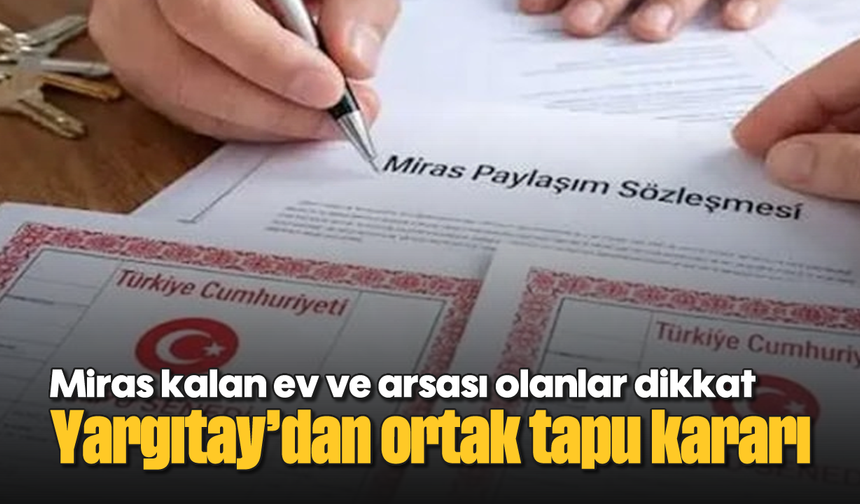Miras kalan ev ve arsası olanlar dikkat: Yargıtay’dan ortak tapu kararı