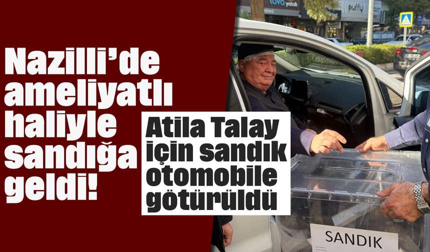 Nazilli’de ameliyatlı haliyle sandığa geldi! Atila Talay için sandık otomobile götürüldü
