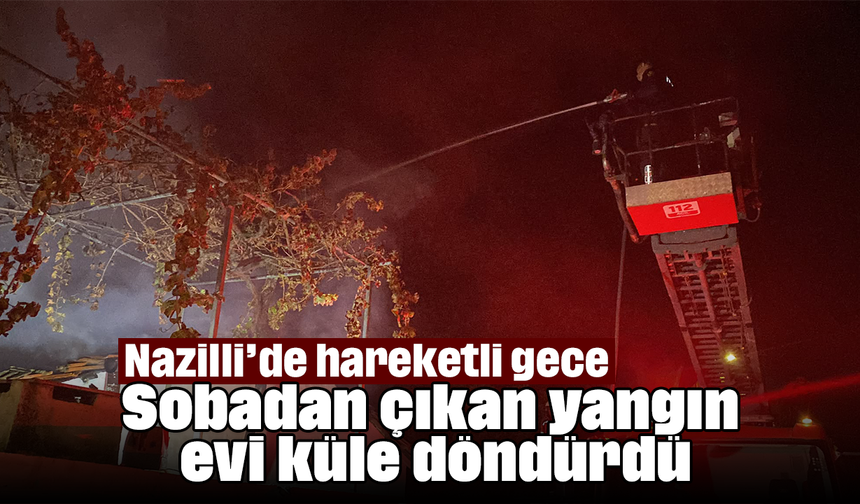 Nazilli’de hareketli gece: Sobadan çıkan yangın evi küle döndürdü