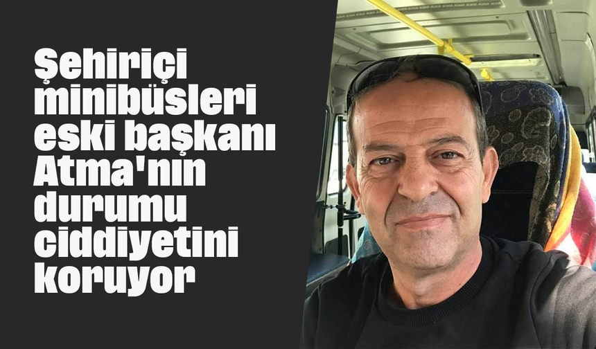 Şehiriçi minibüsleri eski başkanı Atma'nın durumu ciddiyetini koruyor